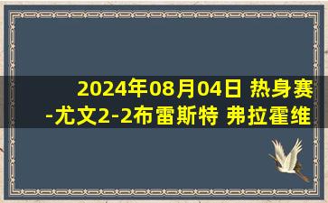 2024年08月04日 热身赛-尤文2-2布雷斯特 弗拉霍维奇点射道格拉斯-路易斯献助攻